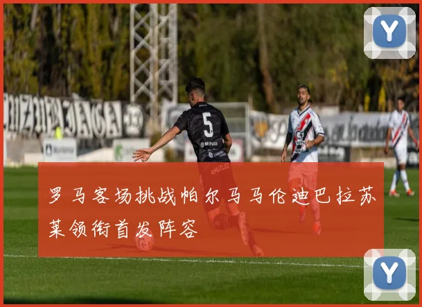 罗马客场挑战帕尔马马伦迪巴拉苏莱领衔首发阵容