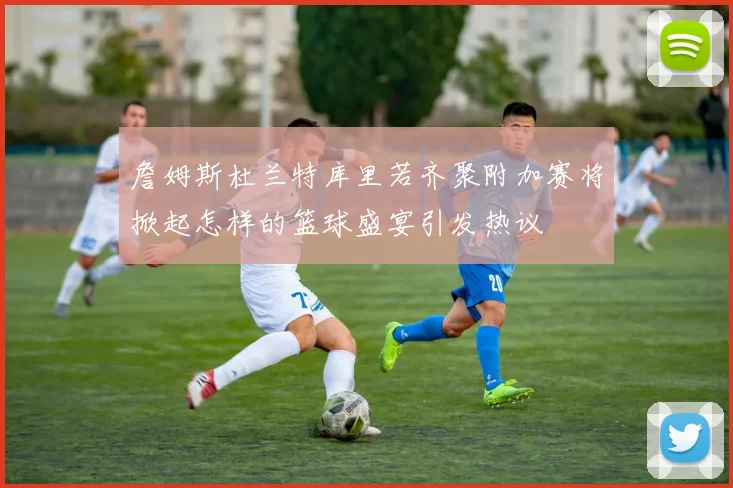 詹姆斯杜兰特库里若齐聚附加赛将掀起怎样的篮球盛宴引发热议
