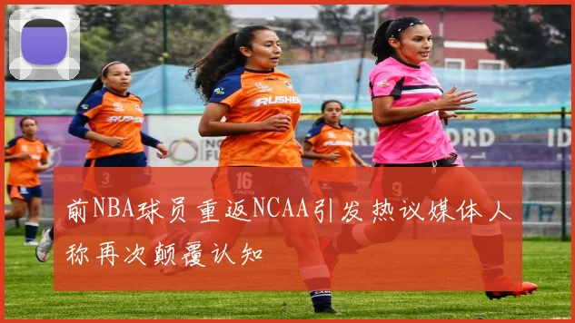 前NBA球员重返NCAA引发热议媒体人称再次颠覆认知
