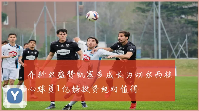 乔科尔盛赞凯塞多成长为切尔西核心球员1亿镑投资绝对值得
