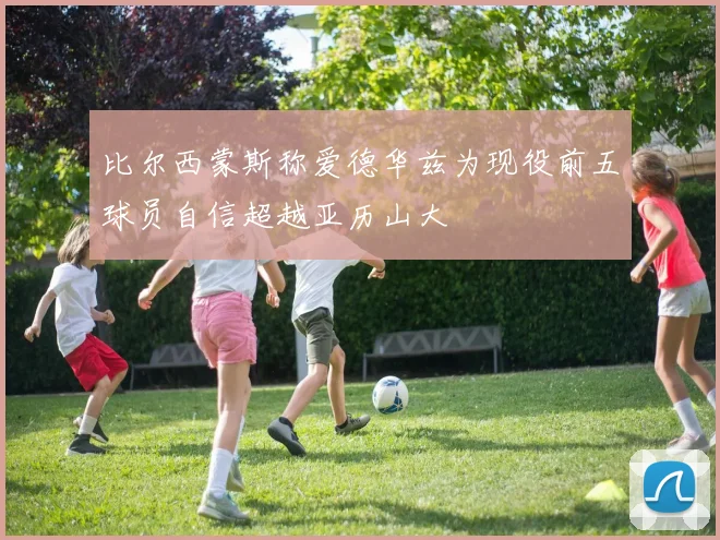 比尔西蒙斯称爱德华兹为现役前五球员自信超越亚历山大