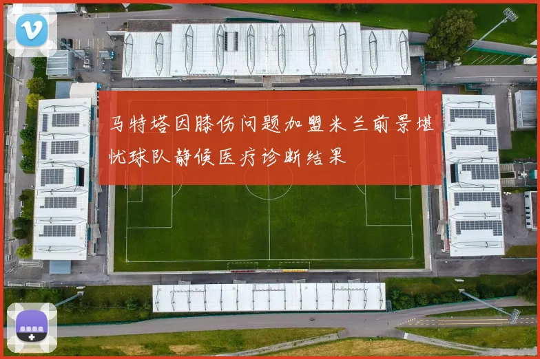马特塔因膝伤问题加盟米兰前景堪忧球队静候医疗诊断结果