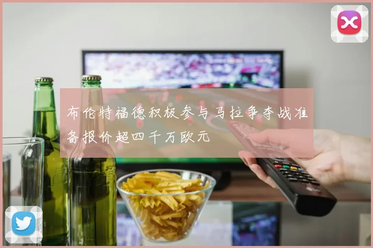 布伦特福德积极参与马拉争夺战准备报价超四千万欧元
