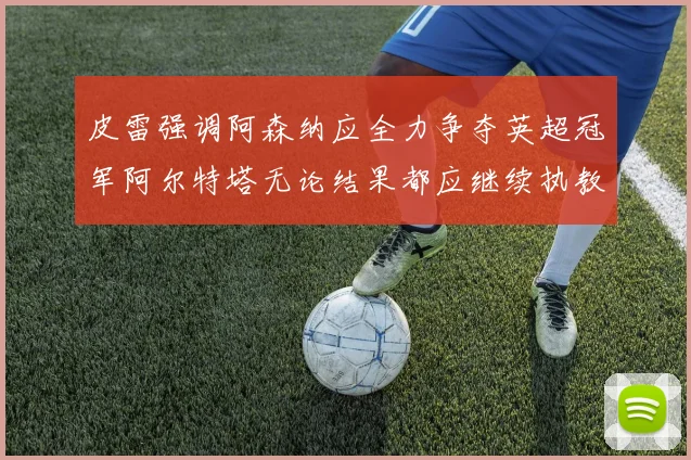 皮雷强调阿森纳应全力争夺英超冠军阿尔特塔无论结果都应继续执教