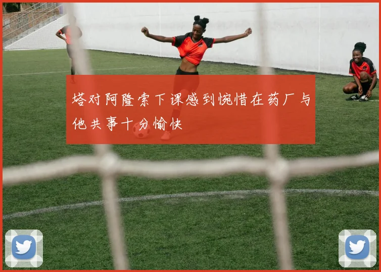 塔对阿隆索下课感到惋惜在药厂与他共事十分愉快