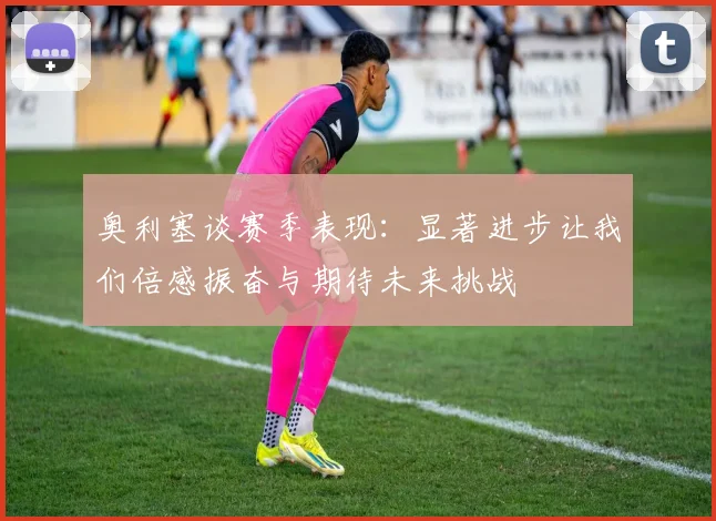 奥利塞谈赛季表现：显著进步让我们倍感振奋与期待未来挑战