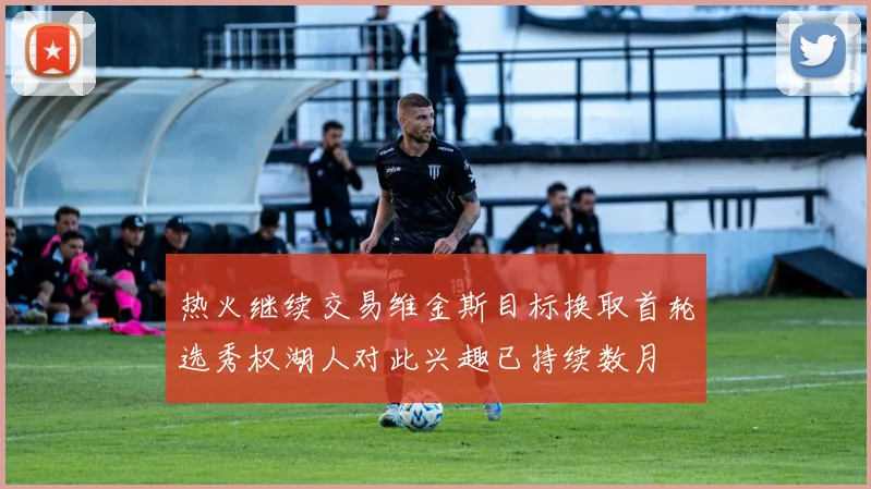 热火继续交易维金斯目标换取首轮选秀权湖人对此兴趣已持续数月